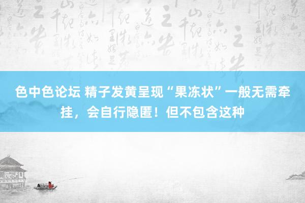 色中色论坛 精子发黄呈现“果冻状”一般无需牵挂，会自行隐匿！但不包含这种