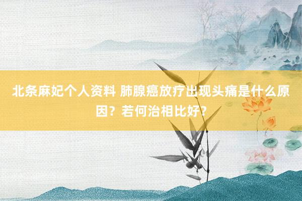北条麻妃个人资料 肺腺癌放疗出现头痛是什么原因？若何治相比好？