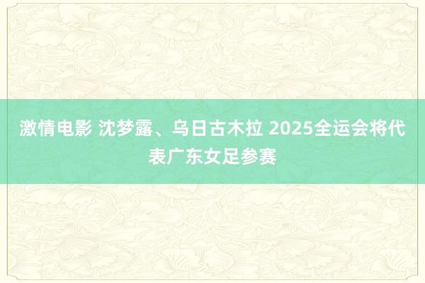激情电影 沈梦露、乌日古木拉 2025全运会将代表广东女足参赛