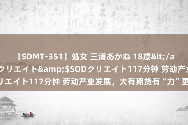 【SDMT-351】処女 三浦あかね 18歳</a>2011-02-05SODクリエイト&$SODクリエイト117分钟 劳动产业发展，大有期货有“力”更有“度”