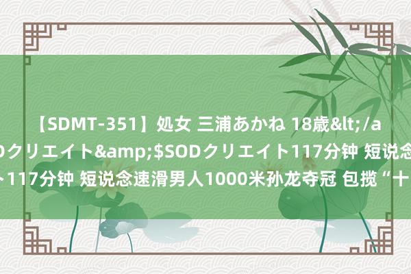 【SDMT-351】処女 三浦あかね 18歳</a>2011-02-05SODクリエイト&$SODクリエイト117分钟 短说念速滑男人1000米孙龙夺冠 包揽“十四冬”单项三金
