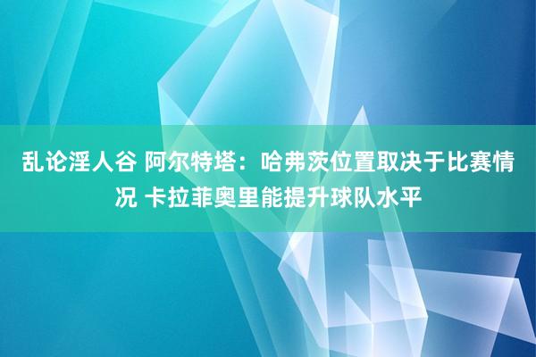 乱论淫人谷 阿尔特塔：哈弗茨位置取决于比赛情况 卡拉菲奥里能提升球队水平