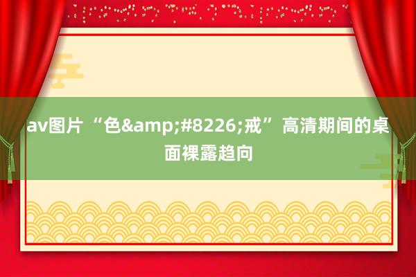 av图片 “色•戒” 高清期间的桌面裸露趋向