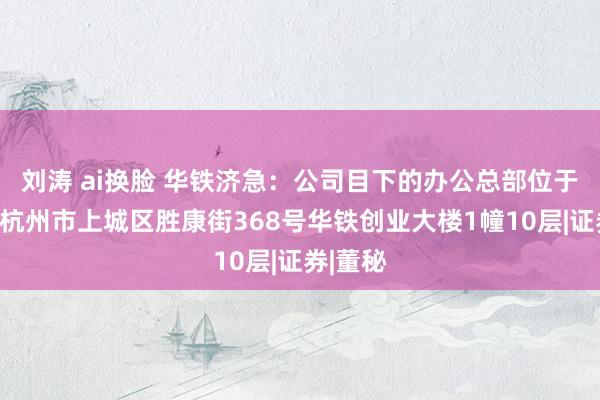 刘涛 ai换脸 华铁济急：公司目下的办公总部位于浙江省杭州市上城区胜康街368号华铁创业大楼1幢10层|证券|董秘