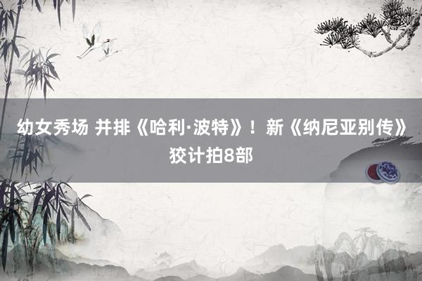 幼女秀场 并排《哈利·波特》！新《纳尼亚别传》狡计拍8部