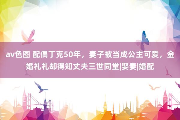 av色图 配偶丁克50年，妻子被当成公主可爱，金婚礼礼却得知丈夫三世同堂|娶妻|婚配