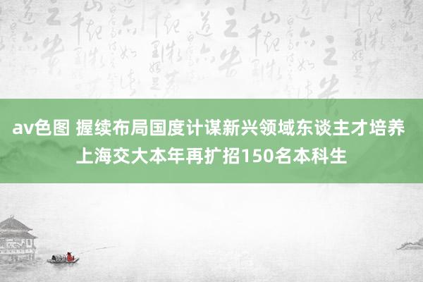 av色图 握续布局国度计谋新兴领域东谈主才培养 上海交大本年再扩招150名本科生