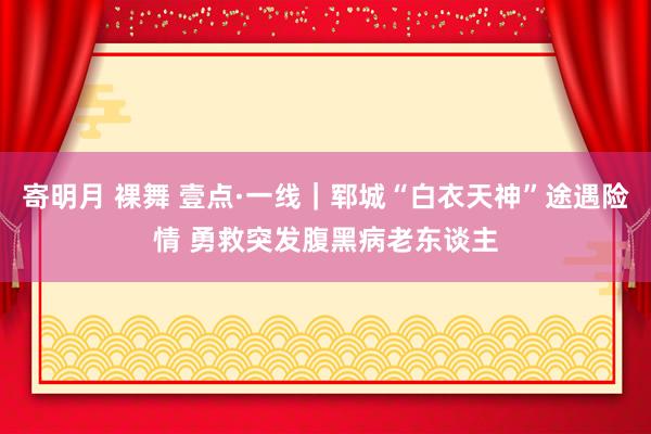 寄明月 裸舞 壹点·一线｜郓城“白衣天神”途遇险情 勇救突发腹黑病老东谈主