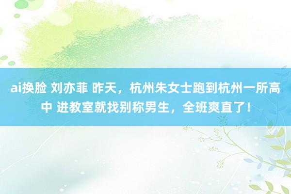 ai换脸 刘亦菲 昨天，杭州朱女士跑到杭州一所高中 进教室就找别称男生，全班爽直了！