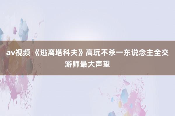 av视频 《逃离塔科夫》高玩不杀一东说念主全交游师最大声望