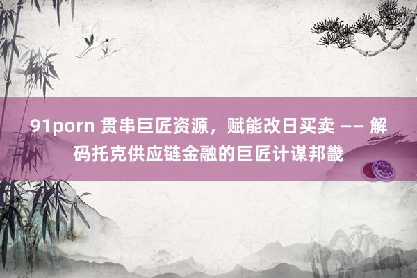 91porn 贯串巨匠资源，赋能改日买卖 —— 解码托克供应链金融的巨匠计谋邦畿