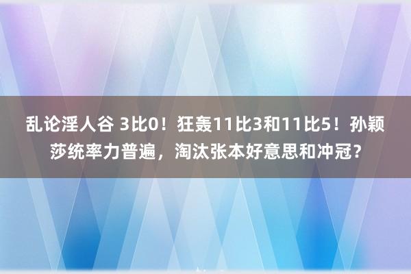 乱论淫人谷 3比0！狂轰11比3和11比5！孙颖莎统率力普遍，淘汰张本好意思和冲冠？