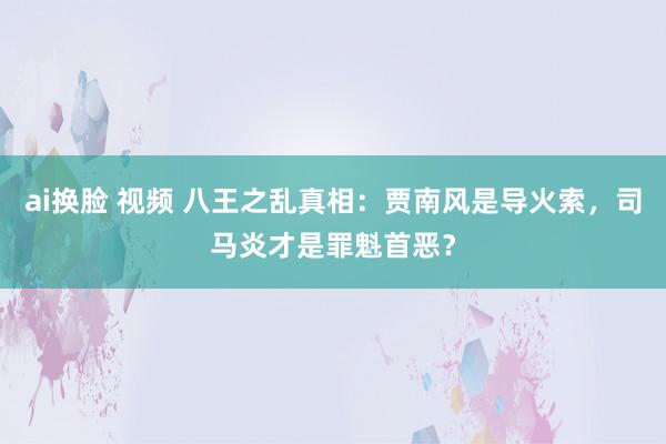 ai换脸 视频 八王之乱真相：贾南风是导火索，司马炎才是罪魁首恶？