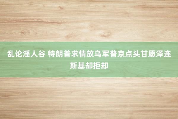 乱论淫人谷 特朗普求情放乌军普京点头甘愿泽连斯基却拒却
