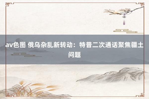 av色图 俄乌杂乱新转动：特普二次通话聚焦疆土问题