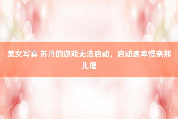美女写真 苏丹的游戏无法启动，启动速率慢奈那儿理