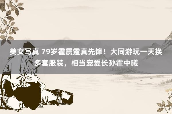 美女写真 79岁霍震霆真先锋！大同游玩一天换多套服装，相当宠爱长孙霍中曦