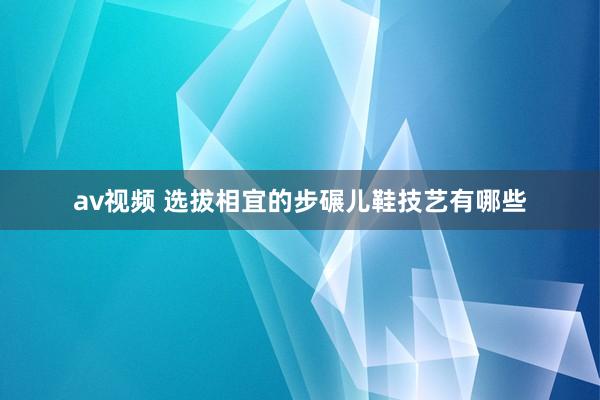 av视频 选拔相宜的步碾儿鞋技艺有哪些