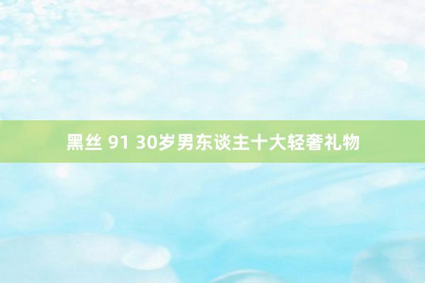 黑丝 91 30岁男东谈主十大轻奢礼物