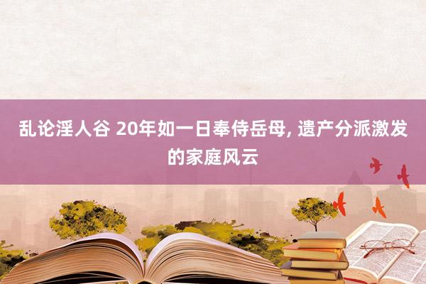 乱论淫人谷 20年如一日奉侍岳母， 遗产分派激发的家庭风云