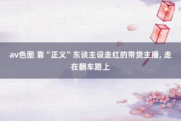 av色图 靠“正义”东谈主设走红的带货主播， 走在翻车路上