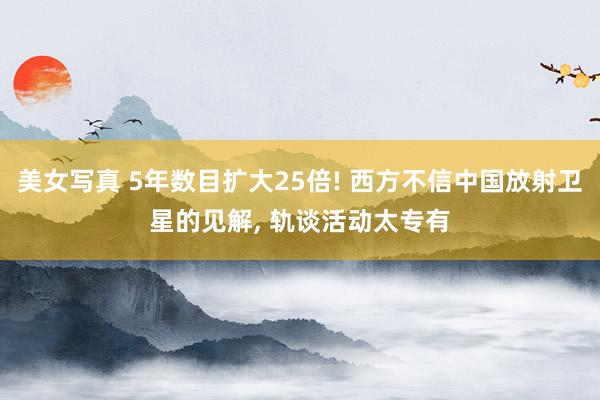 美女写真 5年数目扩大25倍! 西方不信中国放射卫星的见解， 轨谈活动太专有