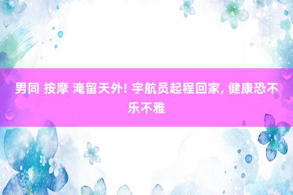男同 按摩 淹留天外! 宇航员起程回家， 健康恐不乐不雅