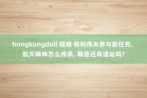 hongkongdoll 视频 杨利伟未参与新任务， 航天精神怎么传承， 畴昔还有遗址吗?