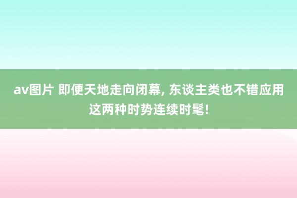 av图片 即便天地走向闭幕， 东谈主类也不错应用这两种时势连续时髦!
