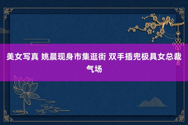 美女写真 姚晨现身市集逛街 双手插兜极具女总裁气场