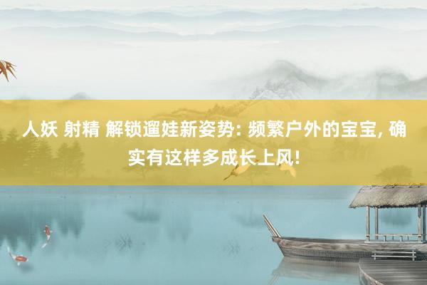 人妖 射精 解锁遛娃新姿势: 频繁户外的宝宝， 确实有这样多成长上风!