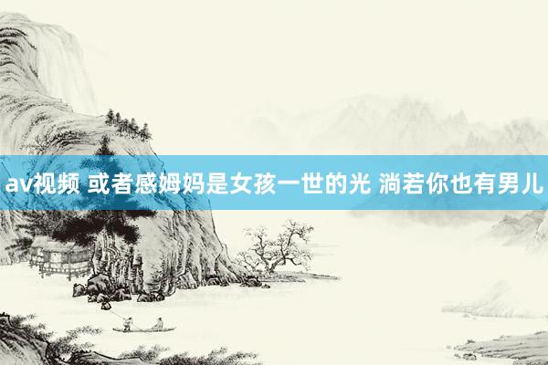 av视频 或者感姆妈是女孩一世的光 淌若你也有男儿