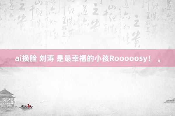 ai换脸 刘涛 是最幸福的小孩Rooooosy！ <a href=
