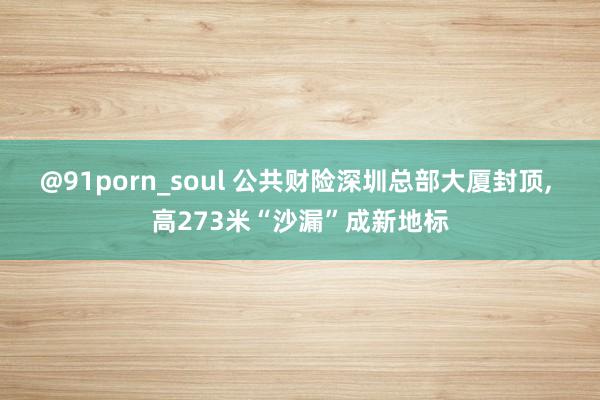 @91porn_soul 公共财险深圳总部大厦封顶， 高273米“沙漏”成新地标