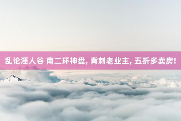 乱论淫人谷 南二环神盘， 背刺老业主， 五折多卖房!