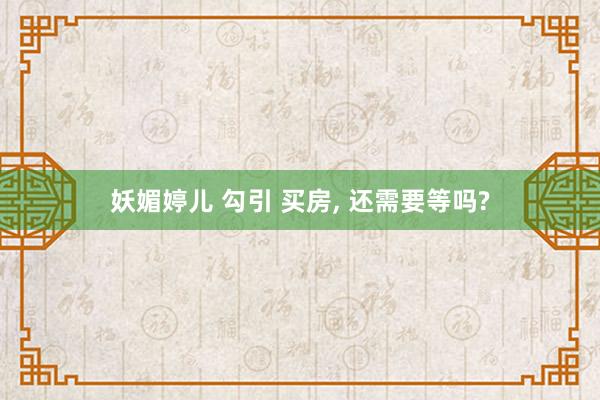 妖媚婷儿 勾引 买房， 还需要等吗?