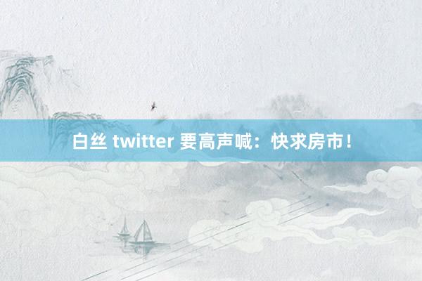 白丝 twitter 要高声喊：快求房市！