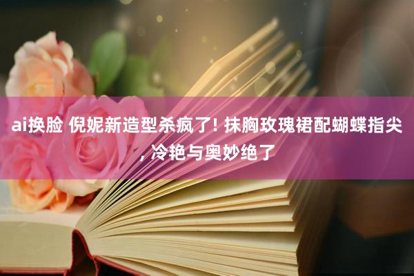 ai换脸 倪妮新造型杀疯了! 抹胸玫瑰裙配蝴蝶指尖， 冷艳与奥妙绝了
