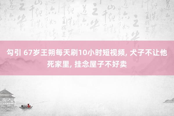 勾引 67岁王朔每天刷10小时短视频， 犬子不让他死家里， 挂念屋子不好卖