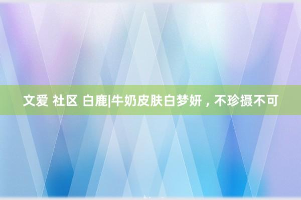 文爱 社区 白鹿|牛奶皮肤白梦妍 ，<a href=