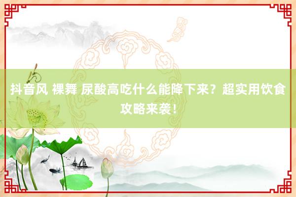 抖音风 裸舞 尿酸高吃什么能降下来？超实用饮食攻略来袭！