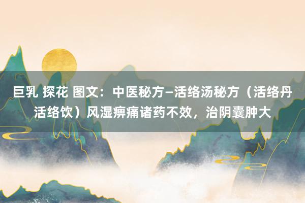 巨乳 探花 图文：中医秘方—活络汤秘方（活络丹活络饮）风湿痹痛诸药不效，治阴囊肿大