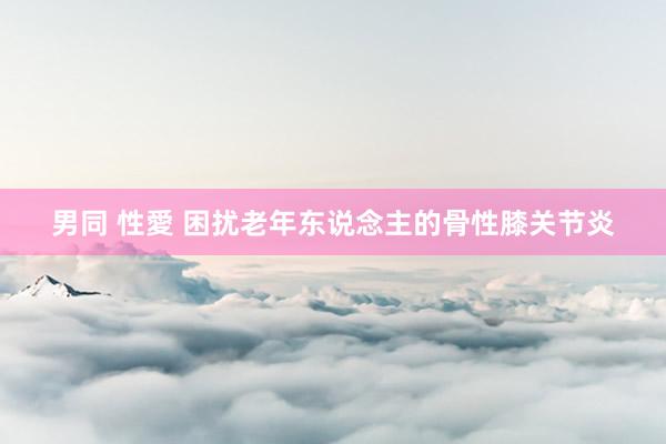 男同 性愛 困扰老年东说念主的骨性膝关节炎