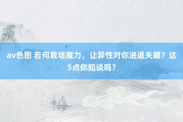 av色图 若何栽培魔力，让异性对你进退失踞？这5点你知谈吗？