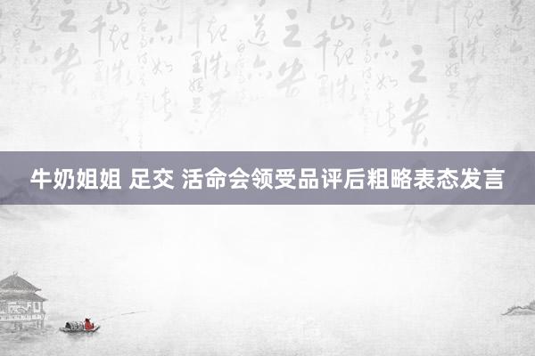 牛奶姐姐 足交 活命会领受品评后粗略表态发言