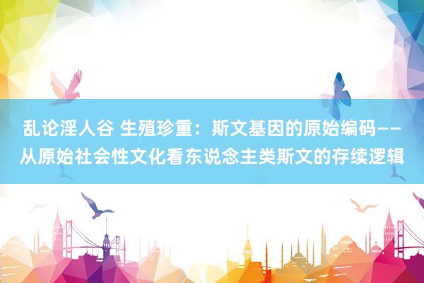 乱论淫人谷 生殖珍重：斯文基因的原始编码——从原始社会性文化看东说念主类斯文的存续逻辑