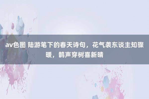 av色图 陆游笔下的春天诗句，花气袭东谈主知骤暖，鹊声穿树喜新晴