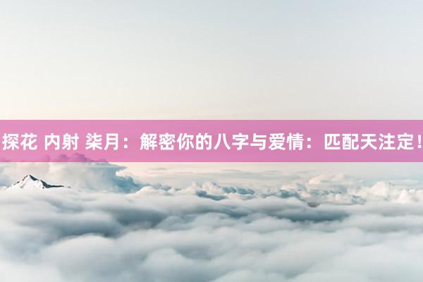 探花 内射 柒月：解密你的八字与爱情：匹配天注定！