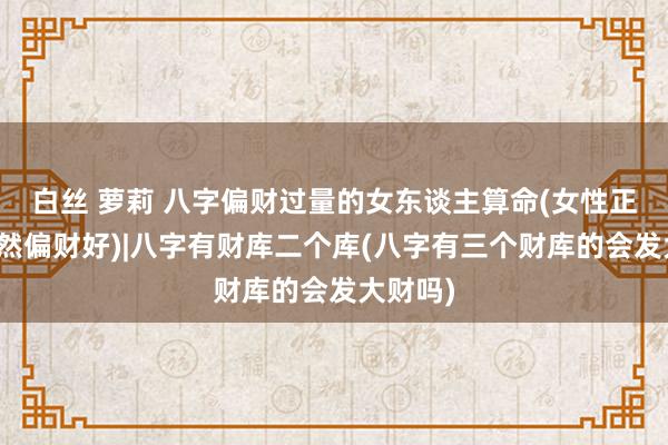白丝 萝莉 八字偏财过量的女东谈主算命(女性正财好依然偏财好)|八字有财库二个库(八字有三个财库的会发大财吗)
