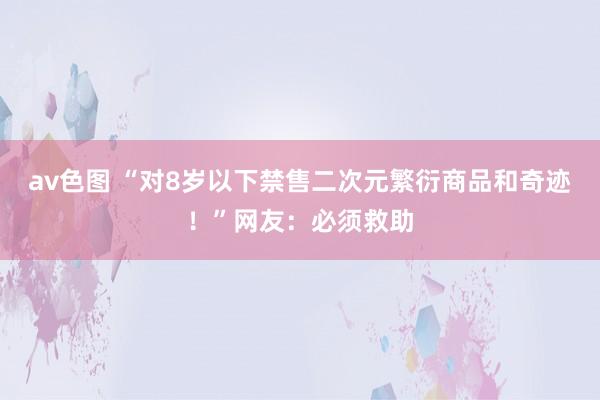 av色图 “对8岁以下禁售二次元繁衍商品和奇迹！”网友：必须救助